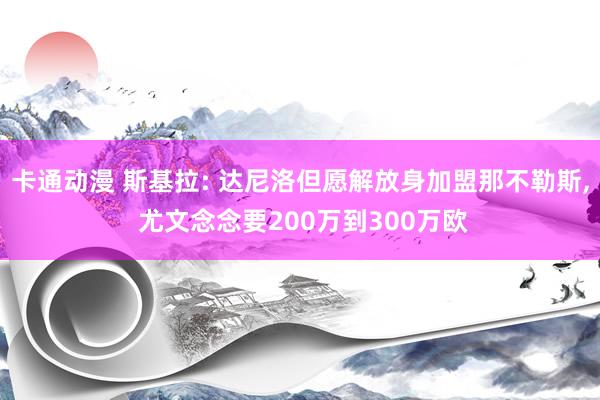 卡通动漫 斯基拉: 达尼洛但愿解放身加盟那不勒斯， 尤文念念要200万到300万欧