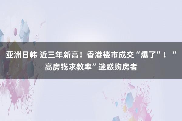 亚洲日韩 近三年新高！香港楼市成交“爆了”！“高房钱求教率”迷惑购房者