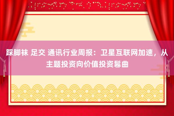 踩脚袜 足交 通讯行业周报：卫星互联网加速，从主题投资向价值投资鬈曲