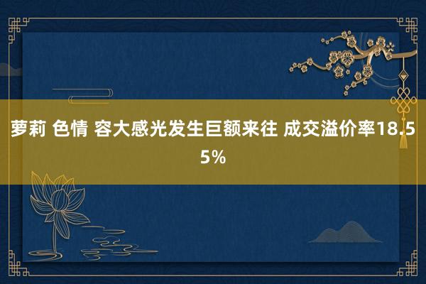 萝莉 色情 容大感光发生巨额来往 成交溢价率18.55%