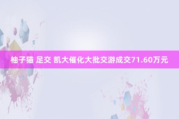 柚子猫 足交 凯大催化大批交游成交71.60万元