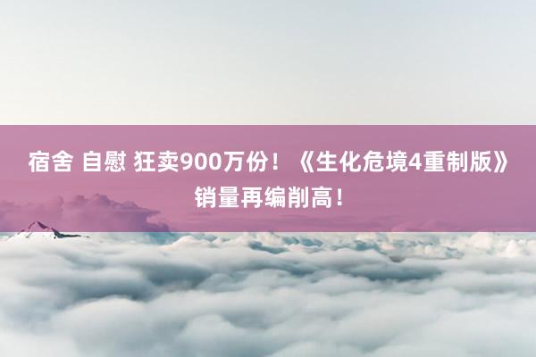 宿舍 自慰 狂卖900万份！《生化危境4重制版》销量再编削高！