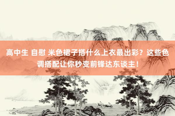 高中生 自慰 米色裙子搭什么上衣最出彩？这些色调搭配让你秒变前锋达东谈主！