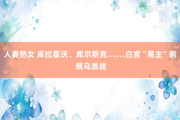 人妻熟女 库拉霍沃、库尔斯克……白宫“易主”前 俄乌激战