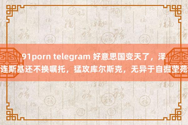 91porn telegram 好意思国变天了，泽连斯基还不换嘱托，猛攻库尔斯克，无异于自掘茔苑