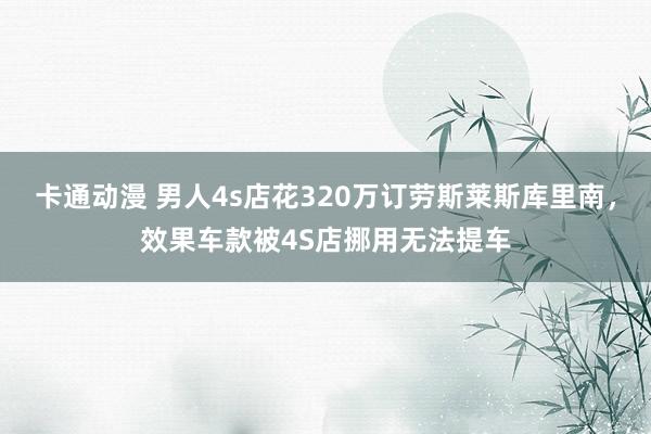 卡通动漫 男人4s店花320万订劳斯莱斯库里南，效果车款被4S店挪用无法提车