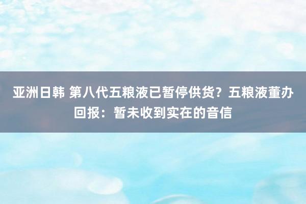 亚洲日韩 第八代五粮液已暂停供货？五粮液董办回报：暂未收到实在的音信