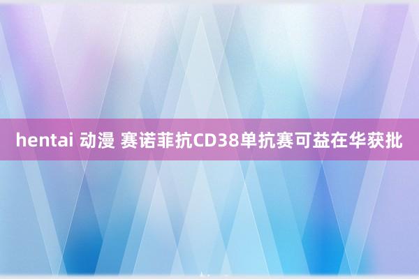 hentai 动漫 赛诺菲抗CD38单抗赛可益在华获批