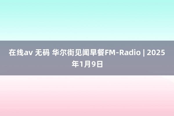 在线av 无码 华尔街见闻早餐FM-Radio | 2025年1月9日