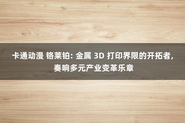 卡通动漫 铬莱铂: 金属 3D 打印界限的开拓者， 奏响多元产业变革乐章