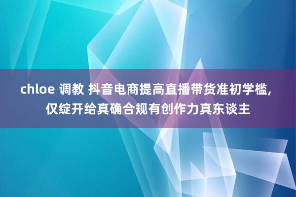 chloe 调教 抖音电商提高直播带货准初学槛， 仅绽开给真确合规有创作力真东谈主