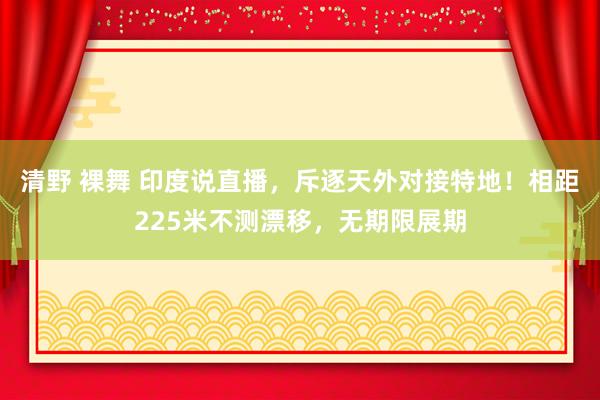 清野 裸舞 印度说直播，斥逐天外对接特地！相距225米不测漂移，无期限展期