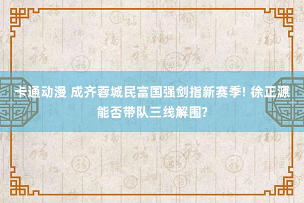 卡通动漫 成齐蓉城民富国强剑指新赛季! 徐正源能否带队三线解围?