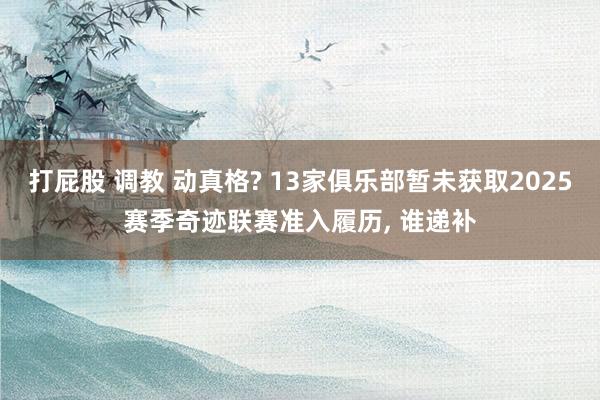 打屁股 调教 动真格? 13家俱乐部暂未获取2025赛季奇迹联赛准入履历， 谁递补