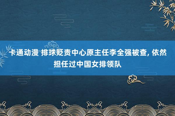 卡通动漫 排球贬责中心原主任李全强被查， 依然担任过中国女排领队