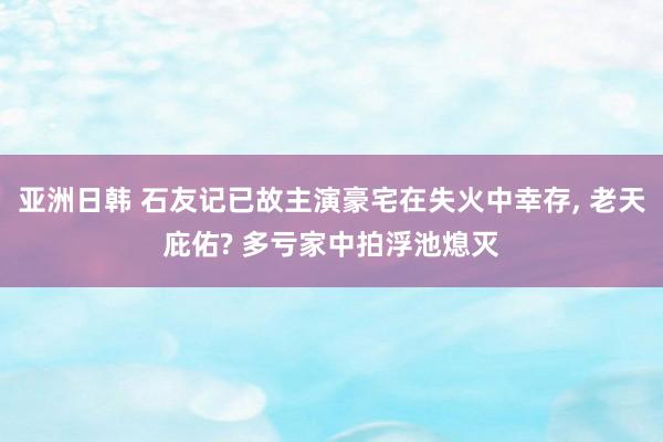 亚洲日韩 石友记已故主演豪宅在失火中幸存， 老天庇佑? 多亏家中拍浮池熄灭