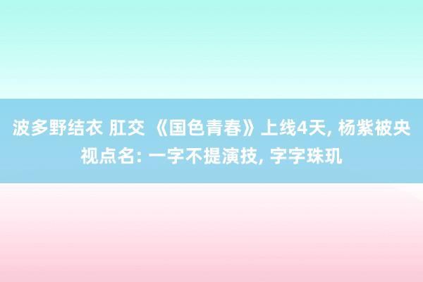 波多野结衣 肛交 《国色青春》上线4天， 杨紫被央视点名: 一字不提演技， 字字珠玑