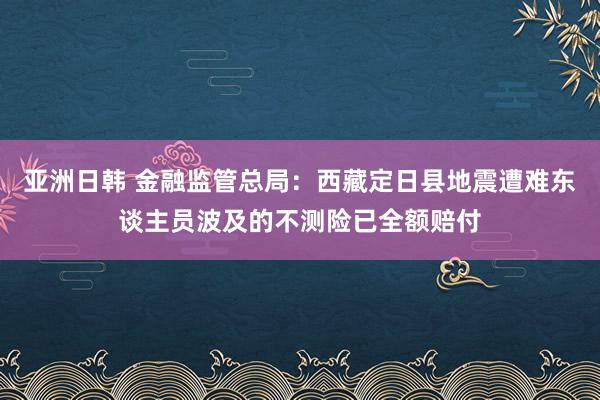 亚洲日韩 金融监管总局：西藏定日县地震遭难东谈主员波及的不测险已全额赔付