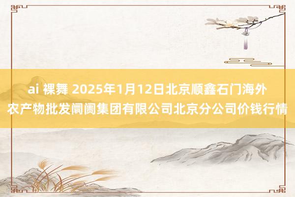 ai 裸舞 2025年1月12日北京顺鑫石门海外农产物批发阛阓集团有限公司北京分公司价钱行情