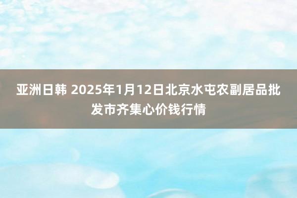 亚洲日韩 2025年1月12日北京水屯农副居品批发市齐集心价钱行情