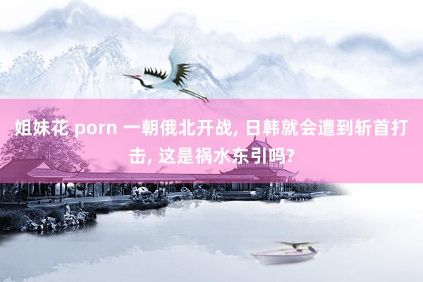 姐妹花 porn 一朝俄北开战， 日韩就会遭到斩首打击， 这是祸水东引吗?