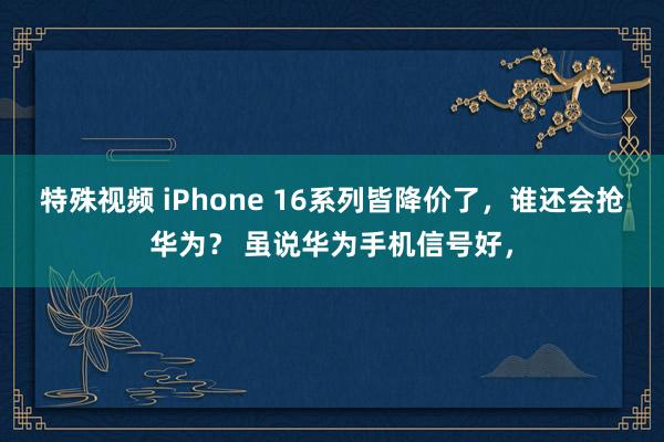 特殊视频 iPhone 16系列皆降价了，谁还会抢华为？ 虽说华为手机信号好，