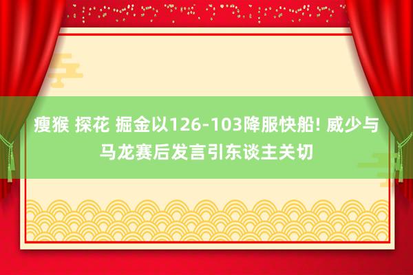 瘦猴 探花 掘金以126-103降服快船! 威少与马龙赛后发言引东谈主关切