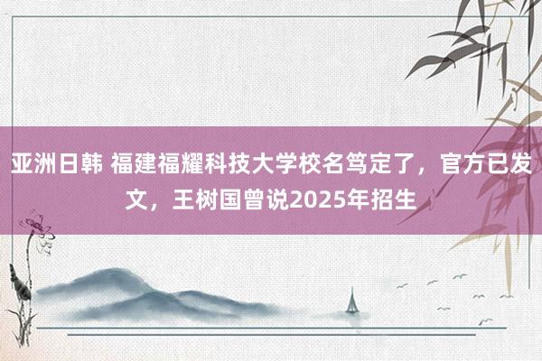 亚洲日韩 福建福耀科技大学校名笃定了，官方已发文，王树国曾说2025年招生