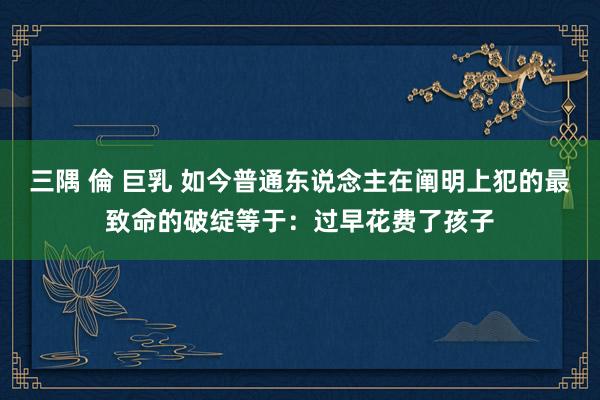 三隅 倫 巨乳 如今普通东说念主在阐明上犯的最致命的破绽等于：过早花费了孩子