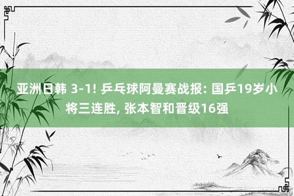 亚洲日韩 3-1! 乒乓球阿曼赛战报: 国乒19岁小将三连胜， 张本智和晋级16强