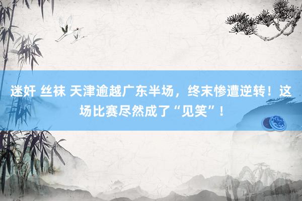 迷奸 丝袜 天津逾越广东半场，终末惨遭逆转！这场比赛尽然成了“见笑”！