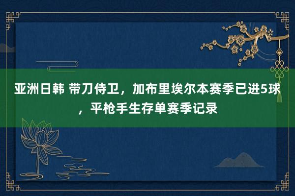 亚洲日韩 带刀侍卫，加布里埃尔本赛季已进5球，平枪手生存单赛季记录