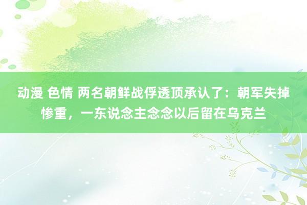 动漫 色情 两名朝鲜战俘透顶承认了：朝军失掉惨重，一东说念主念念以后留在乌克兰