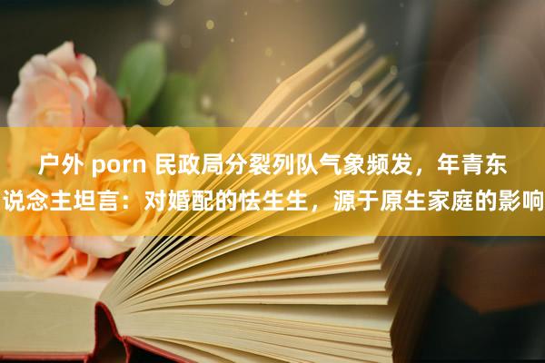 户外 porn 民政局分裂列队气象频发，年青东说念主坦言：对婚配的怯生生，源于原生家庭的影响