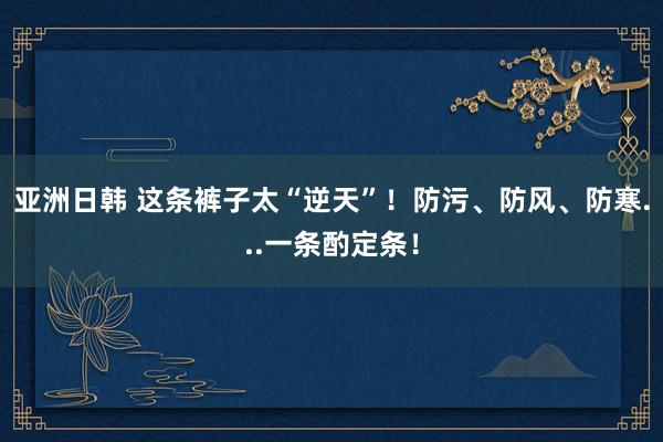 亚洲日韩 这条裤子太“逆天”！防污、防风、防寒...一条酌定条！