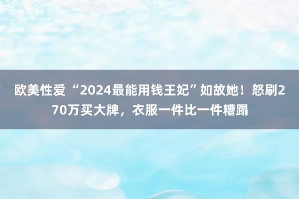 欧美性爱 “2024最能用钱王妃”如故她！怒刷270万买大牌，衣服一件比一件糟蹋