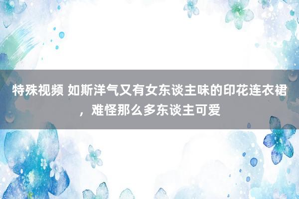 特殊视频 如斯洋气又有女东谈主味的印花连衣裙，难怪那么多东谈主可爱