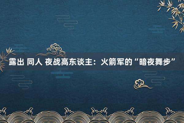 露出 同人 夜战高东谈主：火箭军的“暗夜舞步”