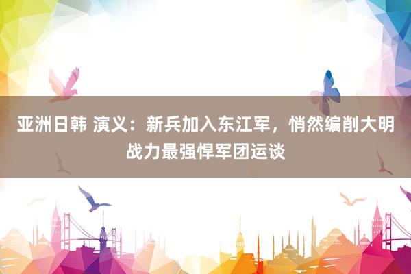 亚洲日韩 演义：新兵加入东江军，悄然编削大明战力最强悍军团运谈