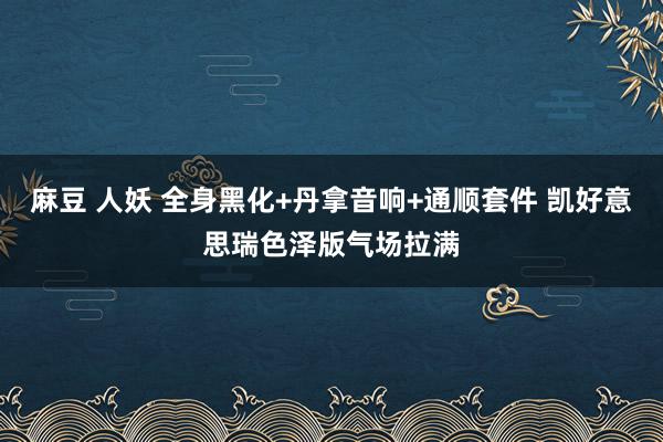 麻豆 人妖 全身黑化+丹拿音响+通顺套件 凯好意思瑞色泽版气场拉满