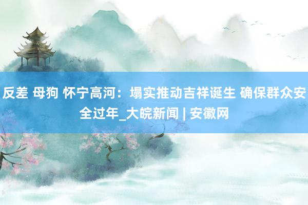 反差 母狗 怀宁高河：塌实推动吉祥诞生 确保群众安全过年_大皖新闻 | 安徽网