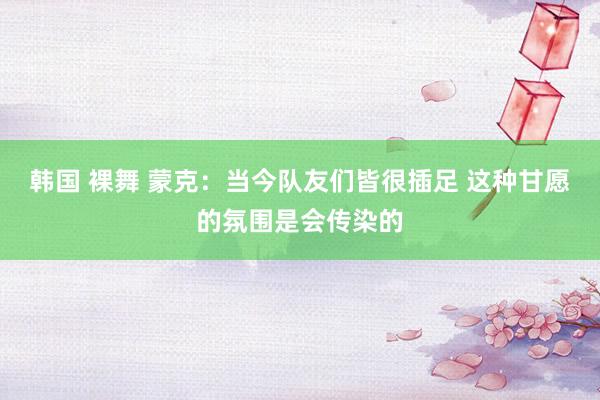 韩国 裸舞 蒙克：当今队友们皆很插足 这种甘愿的氛围是会传染的