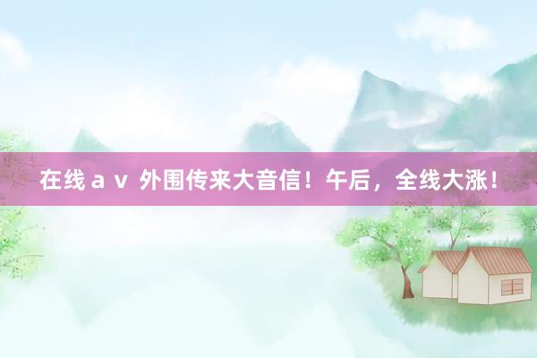 在线ａｖ 外围传来大音信！午后，全线大涨！