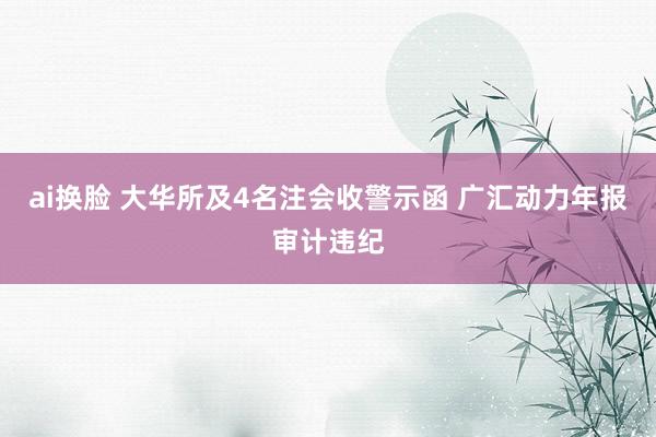 ai换脸 大华所及4名注会收警示函 广汇动力年报审计违纪