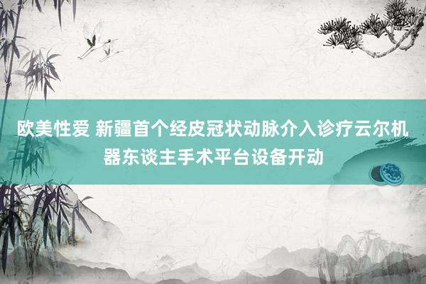 欧美性爱 新疆首个经皮冠状动脉介入诊疗云尔机器东谈主手术平台设备开动